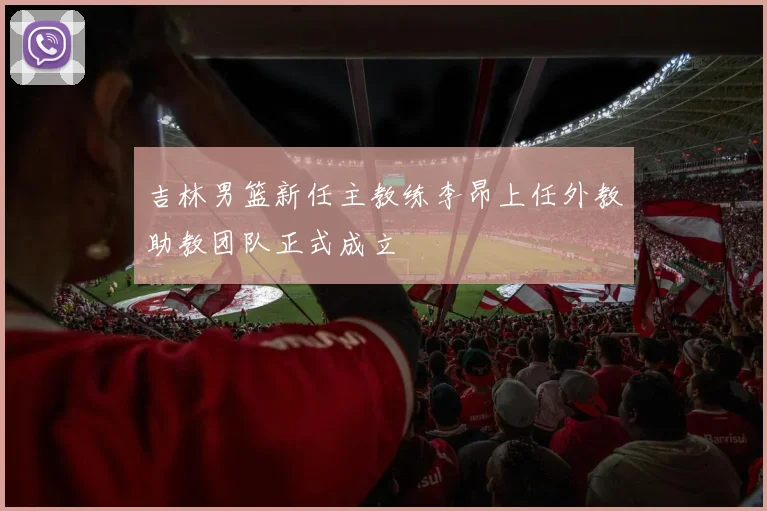 吉林男篮新任主教练李昂上任外教助教团队正式成立