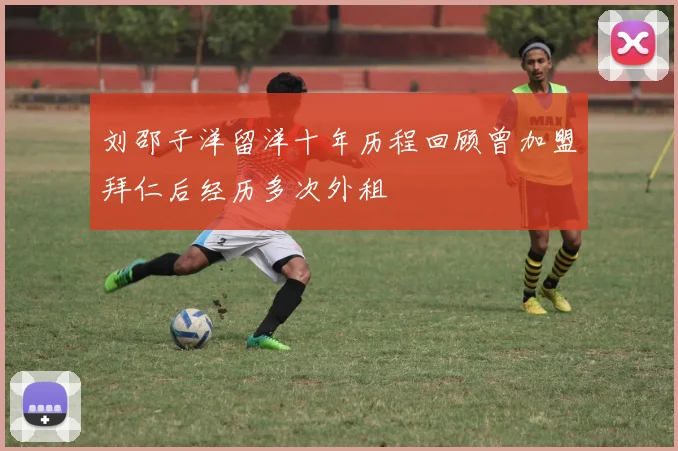 刘邵子洋留洋十年历程回顾曾加盟拜仁后经历多次外租