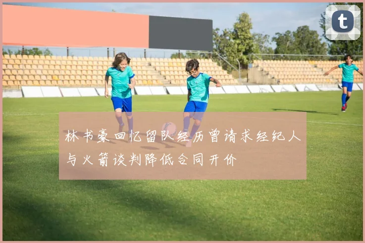 林书豪回忆留队经历曾请求经纪人与火箭谈判降低合同开价