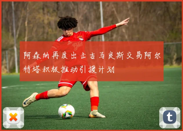 阿森纳再度出击吉马良斯交易阿尔特塔积极推动引援计划