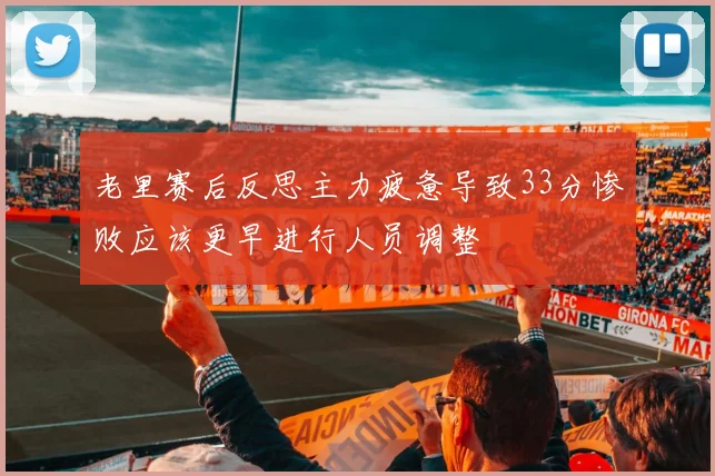 老里赛后反思主力疲惫导致33分惨败应该更早进行人员调整