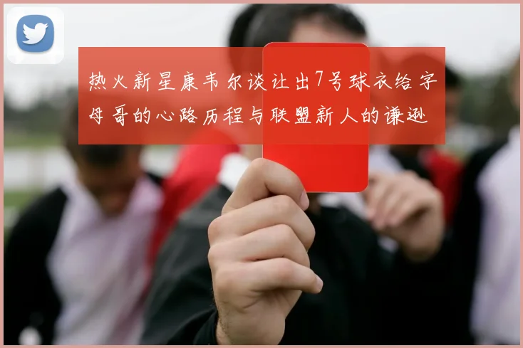 热火新星康韦尔谈让出7号球衣给字母哥的心路历程与联盟新人的谦逊态度