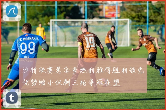 沙特联赛悬念重燃利雅得胜利领先优势缩小仅剩三轮争冠在望