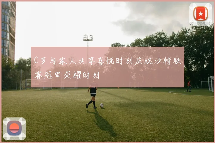 C罗与家人共享喜悦时刻庆祝沙特联赛冠军荣耀时刻